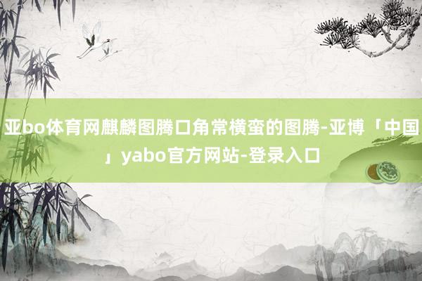 亚bo体育网麒麟图腾口角常横蛮的图腾-亚博「中国」yabo官方网站-登录入口