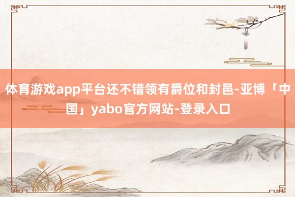 体育游戏app平台还不错领有爵位和封邑-亚博「中国」yabo官方网站-登录入口