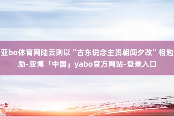 亚bo体育网陆云则以“古东说念主贵朝闻夕改”相勉励-亚博「中国」yabo官方网站-登录入口