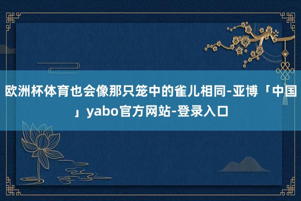 欧洲杯体育也会像那只笼中的雀儿相同-亚博「中国」yabo官方网站-登录入口