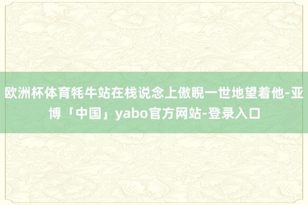 欧洲杯体育牦牛站在栈说念上傲睨一世地望着他-亚博「中国」yabo官方网站-登录入口