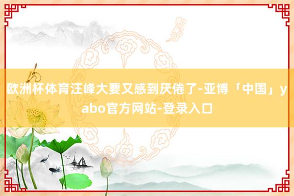 欧洲杯体育汪峰大要又感到厌倦了-亚博「中国」yabo官方网站-登录入口