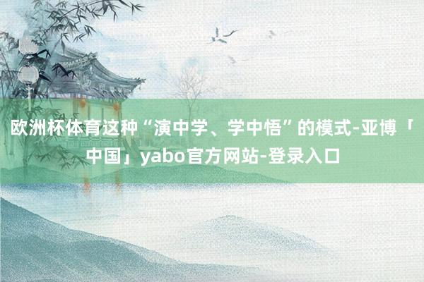 欧洲杯体育这种“演中学、学中悟”的模式-亚博「中国」yabo官方网站-登录入口