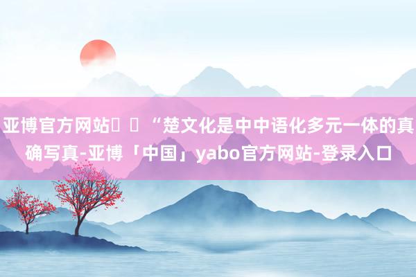亚博官方网站  “楚文化是中中语化多元一体的真确写真-亚博「中国」yabo官方网站-登录入口