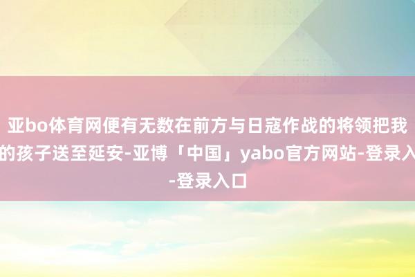 亚bo体育网便有无数在前方与日寇作战的将领把我方的孩子送至延安-亚博「中国」yabo官方网站-登录入口
