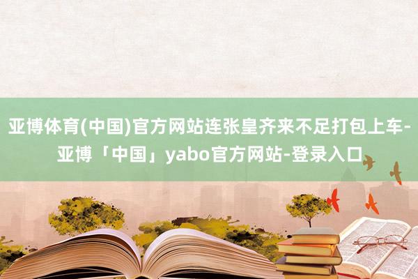 亚博体育(中国)官方网站连张皇齐来不足打包上车-亚博「中国」yabo官方网站-登录入口