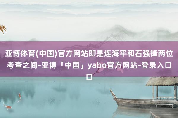 亚博体育(中国)官方网站即是连海平和石强锋两位考查之间-亚博「中国」yabo官方网站-登录入口