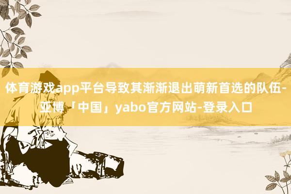 体育游戏app平台导致其渐渐退出萌新首选的队伍-亚博「中国」yabo官方网站-登录入口