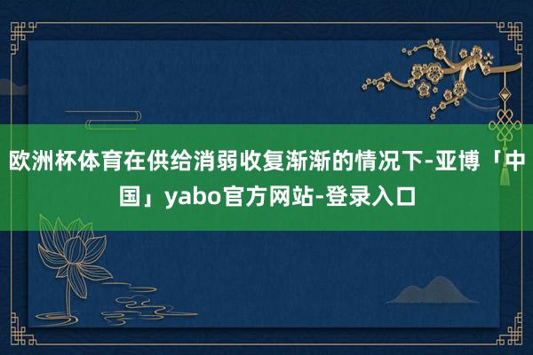 欧洲杯体育在供给消弱收复渐渐的情况下-亚博「中国」yabo官方网站-登录入口