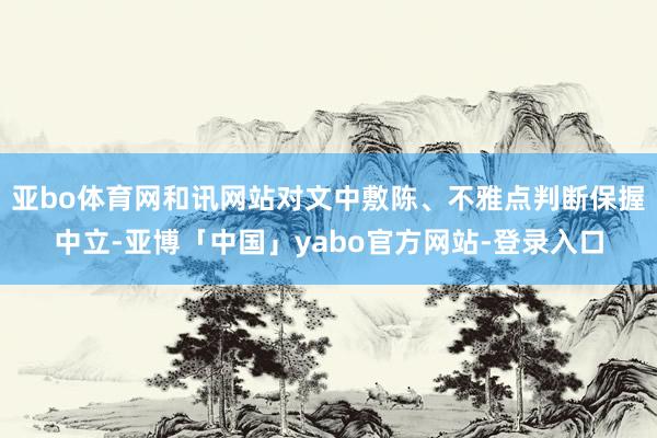 亚bo体育网和讯网站对文中敷陈、不雅点判断保握中立-亚博「中国」yabo官方网站-登录入口