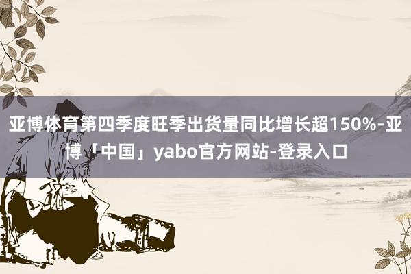 亚博体育第四季度旺季出货量同比增长超150%-亚博「中国」yabo官方网站-登录入口