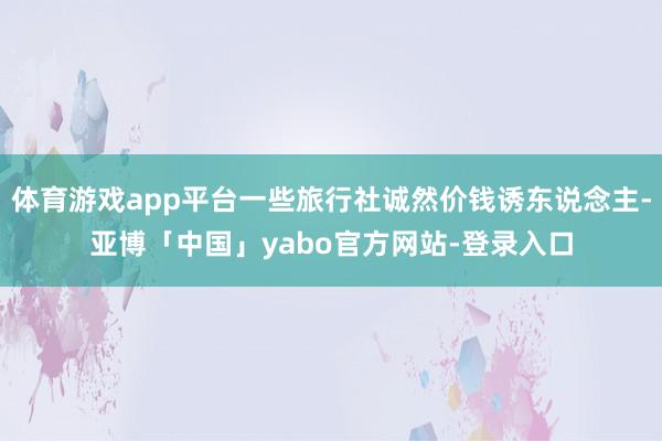 体育游戏app平台一些旅行社诚然价钱诱东说念主-亚博「中国」yabo官方网站-登录入口