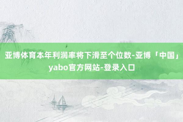 亚博体育本年利润率将下滑至个位数-亚博「中国」yabo官方网站-登录入口