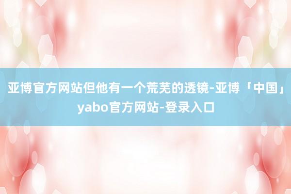 亚博官方网站但他有一个荒芜的透镜-亚博「中国」yabo官方网站-登录入口