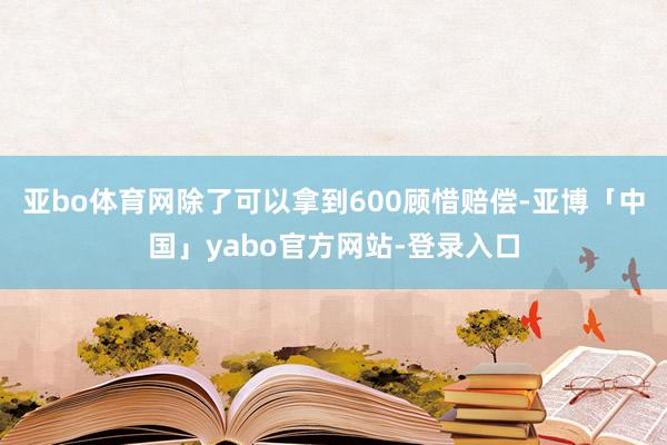 亚bo体育网除了可以拿到600顾惜赔偿-亚博「中国」yabo官方网站-登录入口