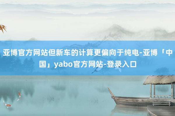 亚博官方网站但新车的计算更偏向于纯电-亚博「中国」yabo官方网站-登录入口