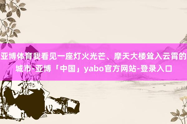 亚博体育我看见一座灯火光芒、摩天大楼耸入云霄的城市-亚博「中国」yabo官方网站-登录入口