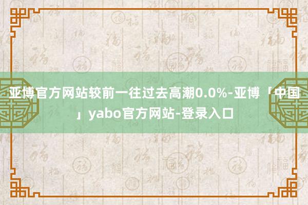 亚博官方网站较前一往过去高潮0.0%-亚博「中国」yabo官方网站-登录入口