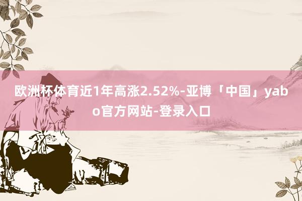 欧洲杯体育近1年高涨2.52%-亚博「中国」yabo官方网站-登录入口