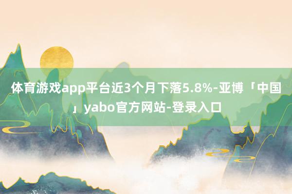 体育游戏app平台近3个月下落5.8%-亚博「中国」yabo官方网站-登录入口