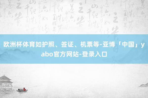 欧洲杯体育如护照、签证、机票等-亚博「中国」yabo官方网站-登录入口