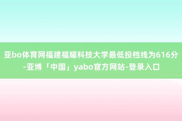 亚bo体育网福建福耀科技大学最低投档线为616分-亚博「中国」yabo官方网站-登录入口