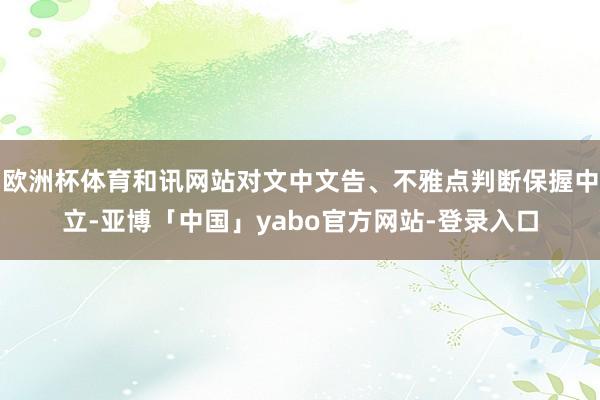 欧洲杯体育和讯网站对文中文告、不雅点判断保握中立-亚博「中国」yabo官方网站-登录入口