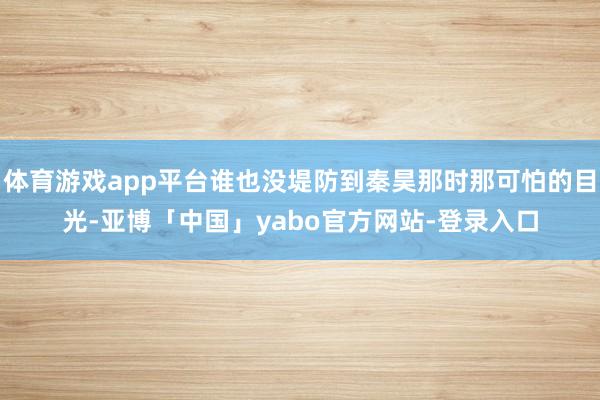 体育游戏app平台谁也没堤防到秦昊那时那可怕的目光-亚博「中国」yabo官方网站-登录入口