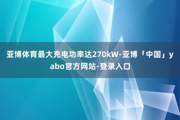 亚博体育最大充电功率达270kW-亚博「中国」yabo官方网站-登录入口