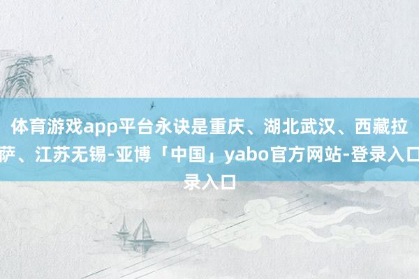 体育游戏app平台永诀是重庆、湖北武汉、西藏拉萨、江苏无锡-亚博「中国」yabo官方网站-登录入口