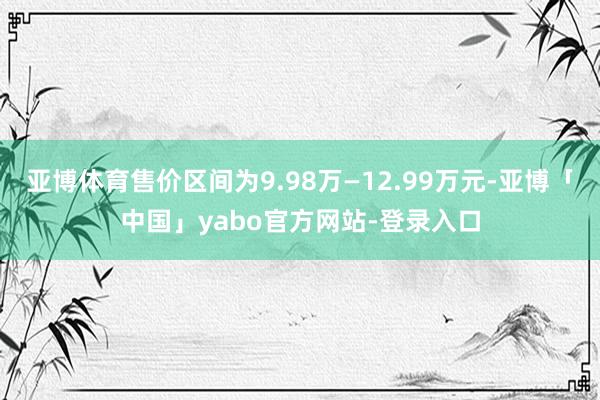 亚博体育售价区间为9.98万—12.99万元-亚博「中国」yabo官方网站-登录入口