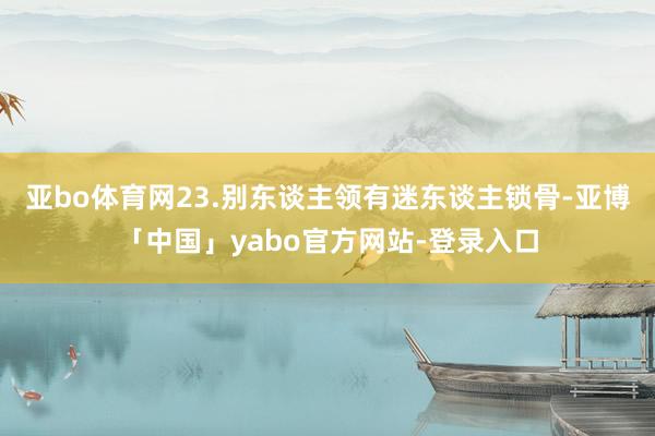 亚bo体育网　　23.别东谈主领有迷东谈主锁骨-亚博「中国」yabo官方网站-登录入口