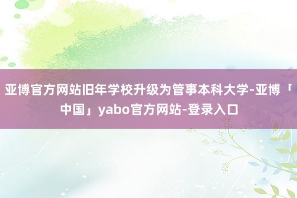 亚博官方网站旧年学校升级为管事本科大学-亚博「中国」yabo官方网站-登录入口