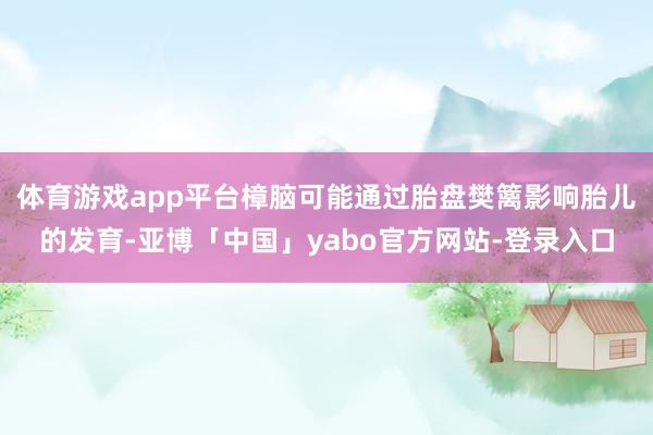 体育游戏app平台樟脑可能通过胎盘樊篱影响胎儿的发育-亚博「中国」yabo官方网站-登录入口