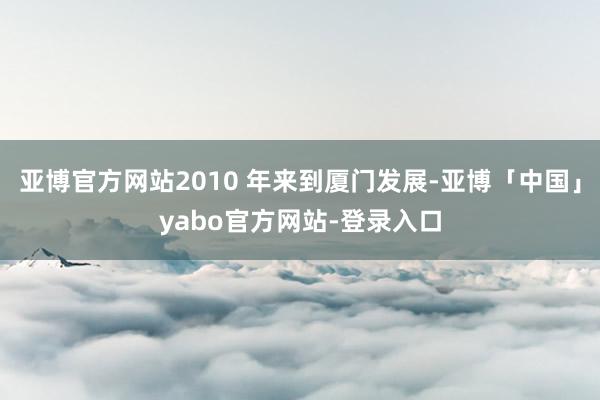 亚博官方网站2010 年来到厦门发展-亚博「中国」yabo官方网站-登录入口
