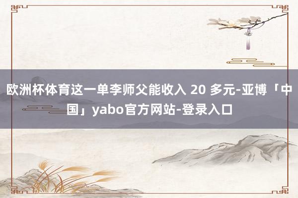 欧洲杯体育这一单李师父能收入 20 多元-亚博「中国」yabo官方网站-登录入口