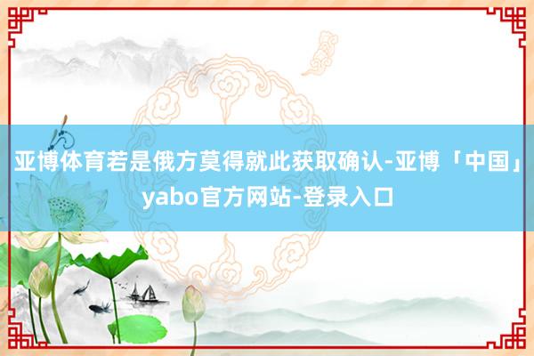 亚博体育若是俄方莫得就此获取确认-亚博「中国」yabo官方网站-登录入口