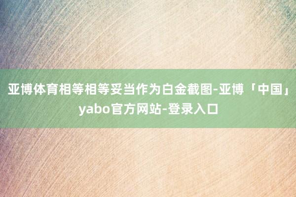 亚博体育相等相等妥当作为白金截图-亚博「中国」yabo官方网站-登录入口