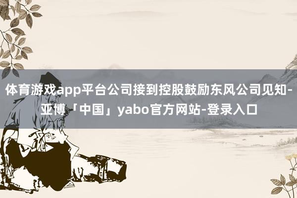 体育游戏app平台公司接到控股鼓励东风公司见知-亚博「中国」yabo官方网站-登录入口