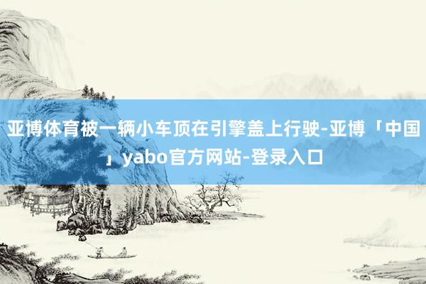 亚博体育被一辆小车顶在引擎盖上行驶-亚博「中国」yabo官方网站-登录入口