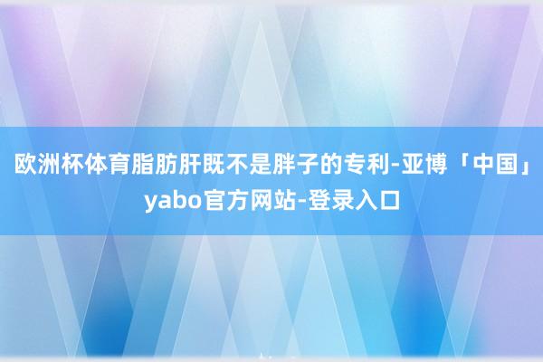欧洲杯体育脂肪肝既不是胖子的专利-亚博「中国」yabo官方网站-登录入口