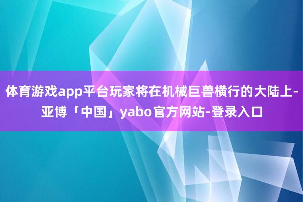体育游戏app平台玩家将在机械巨兽横行的大陆上-亚博「中国」yabo官方网站-登录入口