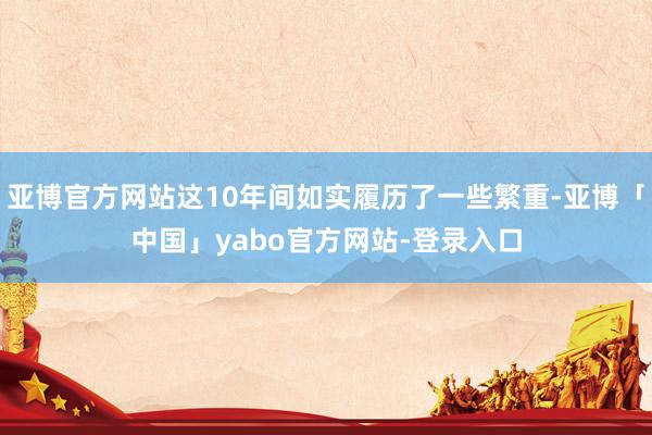 亚博官方网站这10年间如实履历了一些繁重-亚博「中国」yabo官方网站-登录入口