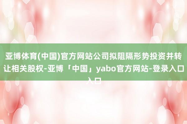 亚博体育(中国)官方网站公司拟阻隔形势投资并转让相关股权-亚博「中国」yabo官方网站-登录入口