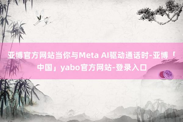 亚博官方网站当你与Meta AI驱动通话时-亚博「中国」yabo官方网站-登录入口