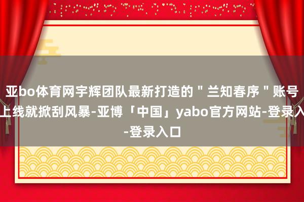 亚bo体育网宇辉团队最新打造的＂兰知春序＂账号一上线就掀刮风暴-亚博「中国」yabo官方网站-登录入口