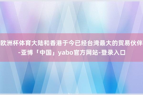 欧洲杯体育大陆和香港于今已经台湾最大的贸易伙伴-亚博「中国」yabo官方网站-登录入口