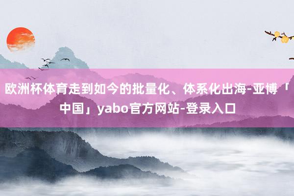 欧洲杯体育走到如今的批量化、体系化出海-亚博「中国」yabo官方网站-登录入口