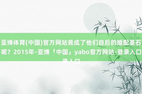 亚博体育(中国)官方网站竟成了他们自后的婚配基石呢？2015年-亚博「中国」yabo官方网站-登录入口