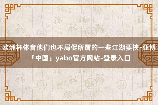 欧洲杯体育他们也不局促所谓的一些江湖要挟-亚博「中国」yabo官方网站-登录入口